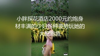 小胖探花酒店2000元约炮身材丰满的少妇各种姿势玩她的大肥鲍鱼