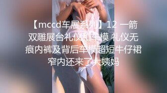 【mccd车展系列】12 一箭双雕展台礼仪和车模 礼仪无痕内裤及背后车模超短牛仔裙窄内还来了大姨妈