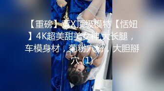 【重磅】黄X顶级模特【恬妞】4K超美甜美女神,大长腿，车模身材，菊粉穴粉，大胆掰穴 (1)