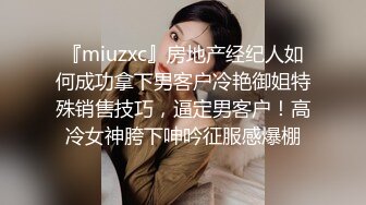 『miuzxc』房地产经纪人如何成功拿下男客户冷艳御姐特殊销售技巧，逼定男客户！高冷女神胯下呻吟征服感爆棚