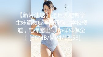 【新片速遞】 把巨乳肥臀学生妹调教成淫贱母狗！学校楼道，电梯露出，3p样样俱全！ [66MB/MP4/13:53]