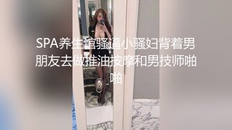 SPA养生馆骚逼小骚妇背着男朋友去做推油按摩和男技师啪啪