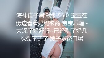 海神侄子爆肏嫂子5.0 宝宝在傍边看着妈妈被肏 宝宝乖喔~太深了好舒服~已经到了好几次受不了了 嫂子求饶口爆