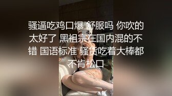 骚逼吃鸡口爆 舒服吗 你吹的太好了 黑祖宗在国内混的不错 国语标准 骚货吃着大棒都不肯松口