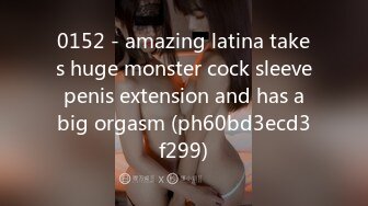 0152 - amazing latina takes huge monster cock sleeve penis extension and has a big orgasm (ph60bd3ecd3f299)