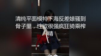 清纯平面模特下海反差婊骚到骨子里，性欲很强疯狂骑乘榨精