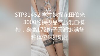 STP31452 学生妹探花田伯光❤️3000约操极品气质混血模特，身高172奶子圆润饱满各种体位疯狂输出