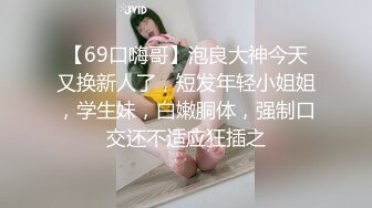 【69口嗨哥】泡良大神今天又换新人了，短发年轻小姐姐，学生妹，白嫩胴体，强制口交还不适应狂插之