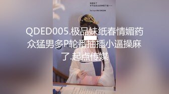 QDED005.极品妹纸春情媚药众猛男多P轮番抽插小逼操麻了.起点传媒