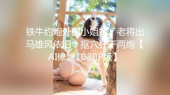 铁牛约炮外围小姐姐，老将出马雄风依旧，抠穴狂干两炮【AI修复1080P版】