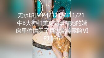 无水印[MP4/321M]11/21 牛B大神和美女同事在她的婚房里偷情胆子真大完美露脸VIP1196