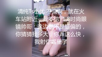 清纯Ts小优 不偏啊，就在火车站附近，我不信  1.8时尚眼镜帅哥：这边是不是挺偏的，你猜猜我多大，你弄这么快，我射你嘴里了