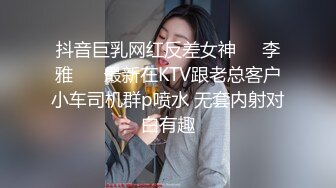 抖音巨乳网红反差女神❤️李雅❤️ 最新在KTV跟老总客户小车司机群p喷水 无套内射对白有趣