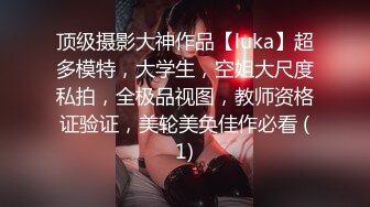 顶级摄影大神作品【luka】超多模特，大学生，空姐大尺度私拍，全极品视图，教师资格证验证，美轮美奂佳作必看 (1)