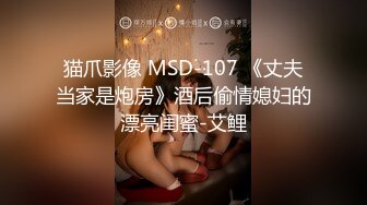 猫爪影像 MSD-107 《丈夫当家是炮房》酒后偷情媳妇的漂亮闺蜜-艾鲤