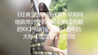 《经典资源收藏分享》早期网络疯传的萝莉嫩妹奶霸【吃醋的KK】私拍全集貌似当年的大神【混血哥】约过她