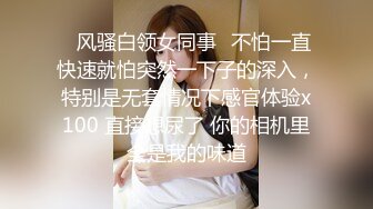 ✿风骚白领女同事✿不怕一直快速就怕突然一下子的深入，特别是无套情况下感官体验x100 直接想尿了 你的相机里全是我的味道