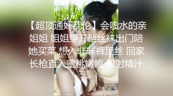 【超顶通奸乱伦】会喷水的亲姐姐 姐姐穿开档丝袜出门陪她买菜 想入非非裤里丝 回家长枪直入蜜桃嫩鲍 榨射精汁