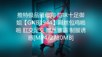 推特极品骚母狗 韵味十足御姐【GNB1944】隔丝包鸡啪啪 肛交足交 黑丝塞逼 制服诱惑[MP4/2780MB]