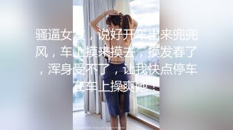 骚逼女友，说好开车出来兜兜风，车上摸来摸去，摸发春了，浑身受不了，让我快点停车在车上操爽她！