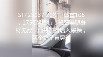 STP25037 20岁，体重108，175CM模特，翘臀美腿身材无敌，仙丹加持后入爆操，两个奶子直晃动