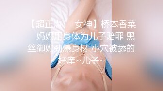 【超正点❤️女神】桥本香菜✨ 妈妈用身体为儿子赔罪 黑丝御妈劲爆身材 小穴被舔的好痒~儿子~