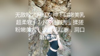 无敌粉穴网红女神！白嫩美乳超柔软！7小时自慰秀，揉搓粉嫩美穴，玫瑰花肛塞，洞口磨蹭塞入