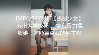 [MP4/547MB]【极品少女】苏州大学校花，_隻有暴力操服她，才能宣誓我的性主权