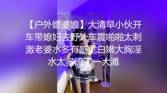 【户外嫖婆娘】大清早小伙开车带媳妇去野外车震啪啪太刺激老婆水多有感觉白嫩大胸淫水太多流了一大滩