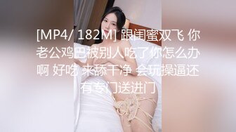 [MP4/ 182M] 跟闺蜜双飞 你老公鸡巴被别人吃了你怎么办啊 好吃 来舔干净 会玩操逼还有专门送进门