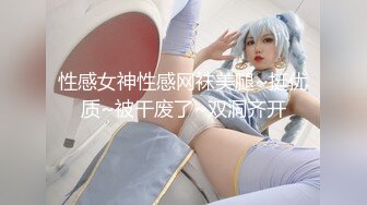 性感女神性感网袜美腿~挺优质~被干废了~双洞齐开