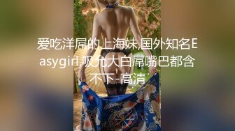 爱吃洋屌的上海妹,国外知名Easygirl,吸允大白屌嘴巴都含不下-高清