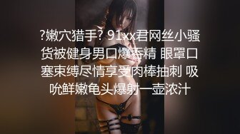 ?嫩穴猎手? 91xx君网丝小骚货被健身男口爆吞精 眼罩口塞束缚尽情享受肉棒抽刺 吸吮鲜嫩龟头爆射一壶浓汁