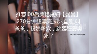 推荐 00后美艳骚妇【曼曼】270分钟超漂亮,扒穴自慰,叫爸爸，粉奶粉穴，跳蛋狂震爽死了