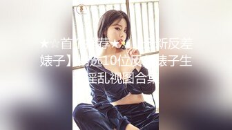 ★☆首个推荐★☆【最新反差婊子】精选10位反差婊子生活淫乱视图合集