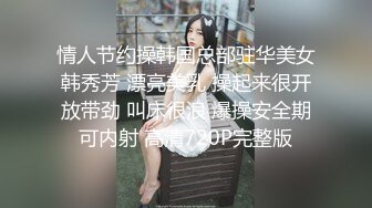 情人节约操韩国总部驻华美女韩秀芳 漂亮美乳 操起来很开放带劲 叫床很浪 爆操安全期可内射 高清720P完整版