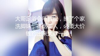 大哥足浴会所放松，撩了个家洗脚妹，香烟美人，必须大价钱约出来大草一顿！