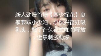 新人劲爆首场【四少探花】良家兼职小少妇，小伙兴奋狂吸乳头，憋了许久花式啪啪释放，近景刺激劲爆