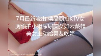 7月最新流出 精品厕拍KTV女厕偷拍小姐尿尿美女如云戴帽美女主动给男友吹箫