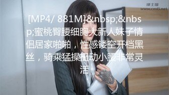 [MP4/ 881M]&nbsp;&nbsp;蜜桃臀腰细胸大新人妹子情侣居家啪啪，性感镂空开档黑丝，骑乘猛操扭动小腰非常灵活