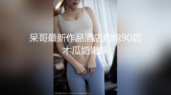 呆哥最新作品酒店约炮90后木瓜奶嫩妹