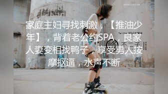 家庭主妇寻找刺激，【推油少年】，背着老公约SPA，良家人妻变相找鸭子，享受男人按摩抠逼，水声不断