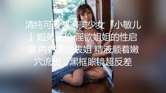 清纯可爱邻家美少女『小敏儿』姐弟乱伦 淫欲姐姐的性启蒙 内射黑丝表姐 精液顺着嫩穴流出，黑框眼镜超反差