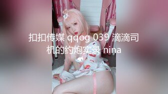 扣扣传媒 qqog 039 滴滴司机的约炮实录 nina