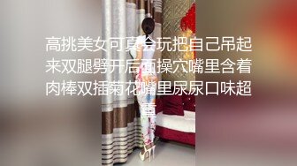 高挑美女可真会玩把自己吊起来双腿劈开后面操穴嘴里含着肉棒双插菊花嘴里尿尿口味超重