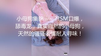 小母狗集锦 ~~ ??SM口爆，舔毒龙，真实自然的小母狗，天然的骚骚表情耐人寻味！