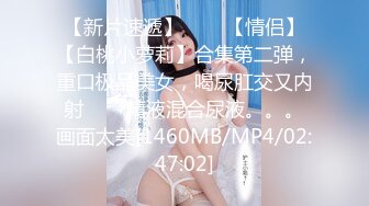 【新片速遞】✨✨✨【情侣】【白桃小萝莉】合集第二弹，重口极品美女，喝尿肛交又内射✨✨✨精液混合尿液。。。画面太美[1460MB/MP4/02:47:02]