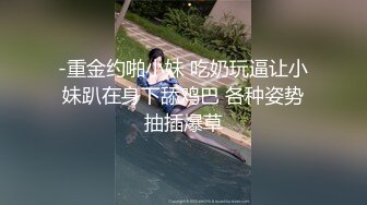 -重金约啪小妹 吃奶玩逼让小妹趴在身下舔鸡巴 各种姿势抽插爆草