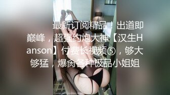 ⚫️⚫️最新订阅精品！出道即巅峰，超强约炮大神【汉生Hanson】付费长视频⑤，够大够猛，爆肏各种极品小姐姐