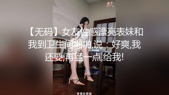 【无码】女友性感漂亮表妹和我到卫生间啪啪,说：好爽,我还要,再猛一点,给我!